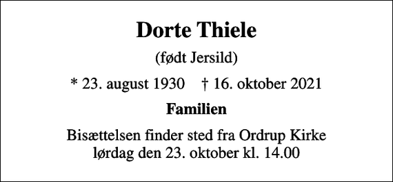 <p>Dorte Thiele<br />(født Jersild)<br />* 23. august 1930 ✝ 16. oktober 2021<br />Familien<br />Bisættelsen finder sted fra Ordrup Kirke lørdag den 23. oktober kl. 14.00</p>