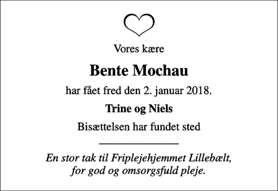 <p>Vores kære<br />Bente Mochau<br />har fået fred den 2. januar 2018.<br />Trine og Niels<br />Bisættelsen har fundet sted ______________<br />En stor tak til Friplejehjemmet Lillebælt, for god og omsorgsfuld pleje.</p>
