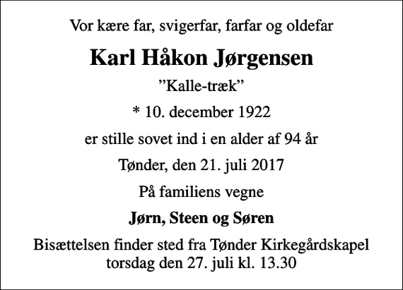 <p>Vor kære far, svigerfar, farfar og oldefar<br />Karl Håkon Jørgensen<br />Kalle-træk<br />* 10. december 1922<br />er stille sovet ind i en alder af 94 år<br />Tønder, den 21. juli 2017<br />På familiens vegne<br />Jørn, Steen og Søren<br />Bisættelsen finder sted fra Tønder Kirkegårdskapel torsdag den 27. juli kl. 13.30</p>