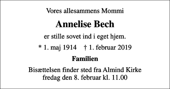 <p>Vores allesammens Mommi<br />Annelise Bech<br />er stille sovet ind i eget hjem.<br />* 1. maj 1914 ✝ 1. februar 2019<br />Familien<br />Bisættelsen finder sted fra Almind Kirke fredag den 8. februar kl. 11.00</p>
