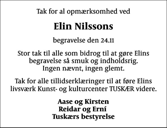 <p>Elin Nilssons<br />begravelse den 24.11<br />Stor tak til alle som bidrog til at gøre Elins begravelse så smuk og indholdsrig. Ingen nævnt, ingen glemt.<br />Tak for alle tillidserklæringer til at føre Elins livsværk Kunst- og kulturcenter TUSKÆR videre.<br />Aase og Kirsten Reidar og Erní Tuskærs bestyrelse</p>
