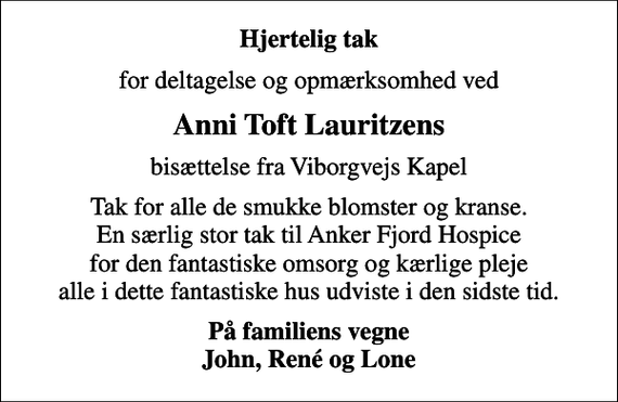 <p>Hjertelig tak<br />for deltagelse og opmærksomhed ved<br />Anni Toft Lauritzens<br />bisættelse fra Viborgvejs Kapel<br />Tak for alle de smukke blomster og kranse. En særlig stor tak til Anker Fjord Hospice for den fantastiske omsorg og kærlige pleje alle i dette fantastiske hus udviste i den sidste tid.<br />På familiens vegne John, René og Lone</p>