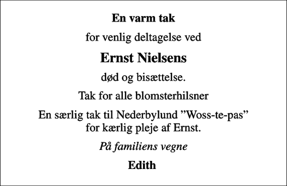 <p>En varm tak<br />for venlig deltagelse ved<br />Ernst Nielsens<br />død og bisættelse.<br />Tak for alle blomsterhilsner<br />En særlig tak til Nederbylund Woss-te-pas for kærlig pleje af Ernst.<br />På familiens vegne<br />Edith</p>