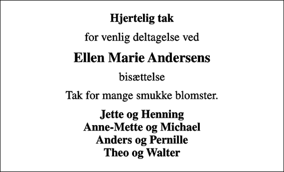 <p>Hjertelig tak<br />for venlig deltagelse ved<br />Ellen Marie Andersens<br />bisættelse<br />Tak for mange smukke blomster.<br />Jette og Henning Anne-Mette og Michael Anders og Pernille Theo og Walter</p>