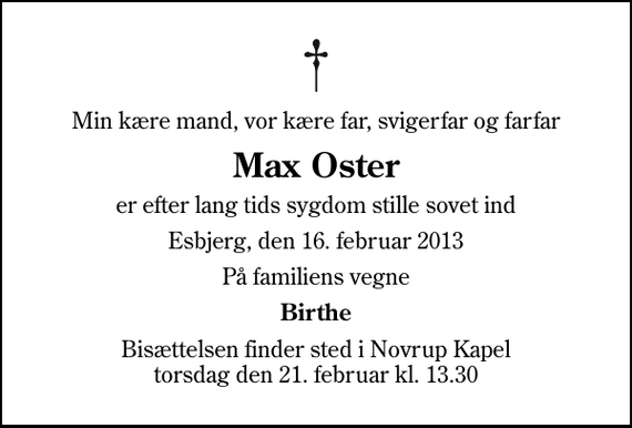 <p>Min kære mand, vor kære far, svigerfar og farfar<br />Max Oster<br />er efter lang tids sygdom stille sovet ind<br />Esbjerg, den 16. februar 2013<br />På familiens vegne<br />Birthe<br />Bisættelsen finder sted i Novrup Kapel torsdag den 21. februar kl. 13.30</p>