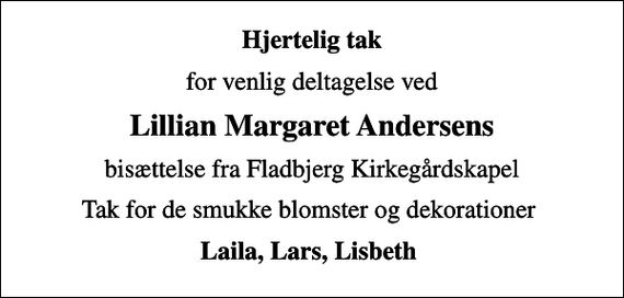 <p>Hjertelig tak<br />for venlig deltagelse ved<br />Lillian Margaret Andersens<br />bisættelse fra Fladbjerg Kirkegårdskapel<br />Tak for de smukke blomster og dekorationer<br />Laila, Lars, Lisbeth</p>