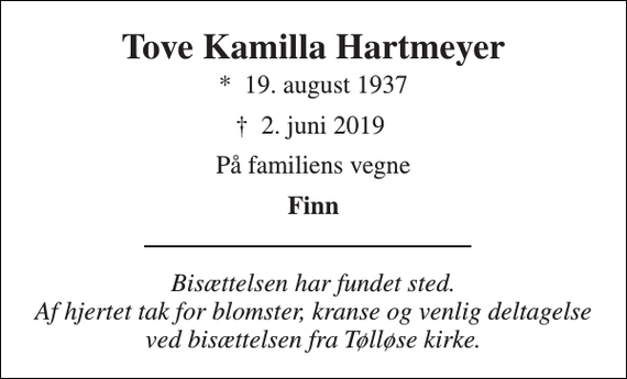 <p>Tove Kamilla Hartmeyer<br />*​ 19. august 1937<br />✝​ 2. juni 2019​<br />På familiens vegne<br />Finn<br />Bisættelsen har fundet sted. Af hjertet tak for blomster, kranse og venlig deltagelse ved bisættelsen fra Tølløse kirke.</p>