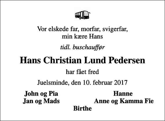 <p>Vor elskede far, morfar, svigerfar, min kære Hans<br />tidl. buschauffør<br />Hans Christian Lund Pedersen<br />har fået fred<br />Juelsminde, den 10. februar 2017<br />John og Pia<br />Hanne<br />Jan og Mads<br />Anne og Kamma Fie</p>