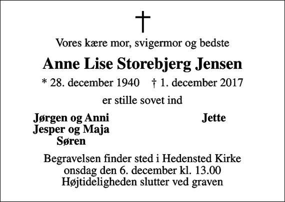 <p>Vores kære mor, svigermor og bedste<br />Anne Lise Storebjerg Jensen<br />* 28. december 1940 ✝ 1. december 2017<br />er stille sovet ind<br />Jørgen og Anni<br />Jette<br />Jesper og Maja<br />Søren<br />Begravelsen finder sted i Hedensted Kirke onsdag den 6. december kl. 13.00 Højtideligheden slutter ved graven</p>