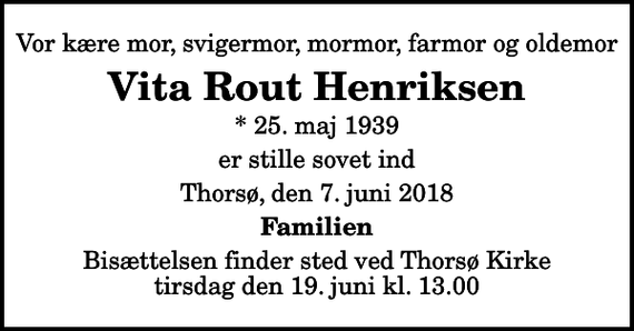 <p>Vor kære mor, svigermor, mormor, farmor og oldemor<br />Vita Rout Henriksen<br />* 25. maj 1939<br />er stille sovet ind<br />Thorsø, den 7. juni 2018<br />Familien<br />Bisættelsen finder sted ved Thorsø Kirke tirsdag den 19. juni kl. 13.00</p>