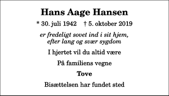 <p>Hans Aage Hansen<br />* 30. juli 1942 ✝ 5. oktober 2019<br />er fredeligt sovet ind i sit hjem, efter lang og svær sygdom<br />I hjertet vil du altid være<br />På familiens vegne<br />Tove<br />Bisættelsen har fundet sted</p>