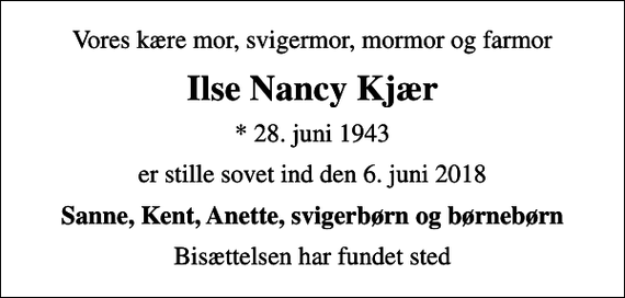 <p>Vores kære mor, svigermor, mormor og farmor<br />Ilse Nancy Kjær<br />* 28. juni 1943<br />er stille sovet ind den 6. juni 2018<br />Sanne, Kent, Anette, svigerbørn og børnebørn<br />Bisættelsen har fundet sted</p>