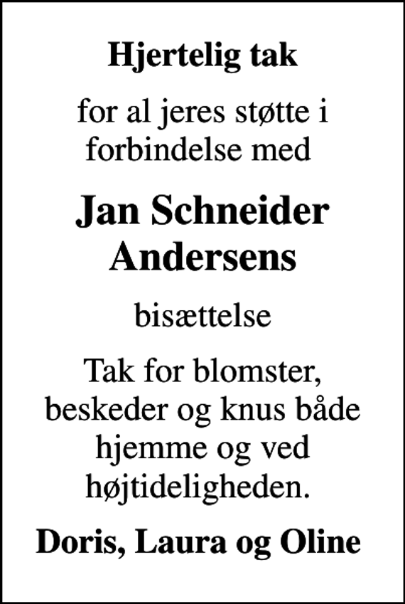 <p>Hjertelig tak<br />for al jeres støtte i forbindelse med<br />Jan Schneider Andersens<br />bisættelse<br />Tak for blomster, beskeder og knus både hjemme og ved højtideligheden.<br />Doris, Laura og Oline</p>
