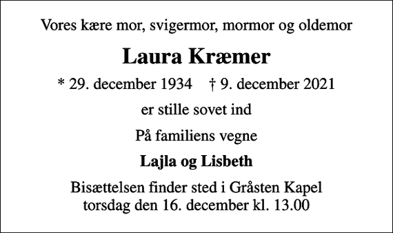 <p>Vores kære mor, svigermor, mormor og oldemor<br />Laura Kræmer<br />* 29. december 1934 ✝ 9. december 2021<br />er stille sovet ind<br />På familiens vegne<br />Lajla og Lisbeth<br />Bisættelsen finder sted i Gråsten Kapel torsdag den 16. december kl. 13.00</p>