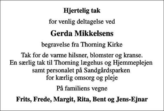 <p>Hjertelig tak<br />for venlig deltagelse ved<br />Gerda Mikkelsens<br />begravelse fra Thorning Kirke<br />Tak for de varme hilsner, blomster og kranse. En særlig tak til Thorning lægehus og Hjemmeplejen samt personalet på Sandgårdsparken for kærlig omsorg og pleje<br />På familiens vegne<br />Frits, Frede, Margit, Rita, Bent og Jens-Ejnar</p>