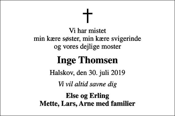 <p>Vi har mistet min kære søster, min kære svigerinde og vores dejlige moster<br />Inge Thomsen<br />Halskov, den 30. juli 2019<br />Vi vil altid savne dig<br />Else og Erling Mette, Lars, Arne med familier</p>