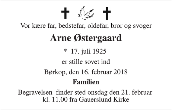 <p>Vor kære far, bedstefar, oldefar, bror og svoger<br />Arne Østergaard<br />*​ 17. juli 1925​<br />er stille sovet ind<br />Børkop, den 16. februar 2018<br />Familien<br />Begravelsen​ finder sted onsdag den 21. februar​ kl. 11.00 fra Gauerslund Kirke</p>