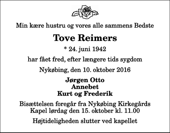 <p>Min kære hustru og vores alle sammens Bedste<br />Tove Reimers<br />* 24. juni 1942<br />har fået fred, efter længere tids sygdom<br />Nykøbing, den 10. oktober 2016<br />Jørgen Otto Annebet Kurt og Frederik<br />Bisættelsen foregår fra Nykøbing Kirkegårds Kapel lørdag den 15. oktober kl. 11.00 Højtideligheden slutter ved kapellet</p>