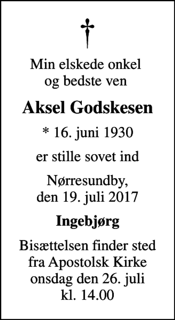 <p>Min elskede onkel og bedste ven<br />Aksel Godskesen<br />* 16. juni 1930<br />er stille sovet ind<br />Nørresundby, den 19. juli 2017<br />Ingebjørg<br />Bisættelsen finder sted fra Apostolsk Kirke onsdag den 26. juli kl. 14.00</p>