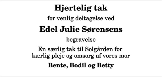 <p>Hjertelig tak<br />for venlig deltagelse ved<br />Edel Julie Sørensens<br />begravelse<br />En særlig tak til Solgården for kærlig pleje og omsorg af vores mor<br />Bente, Bodil og Betty</p>