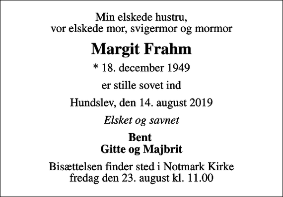 <p>Min elskede hustru, vor elskede mor, svigermor og mormor<br />Margit Frahm<br />* 18. december 1949<br />er stille sovet ind<br />Hundslev, den 14. august 2019<br />Elsket og savnet<br />Bent Gitte og Majbrit<br />Bisættelsen finder sted i Notmark Kirke fredag den 23. august kl. 11.00</p>