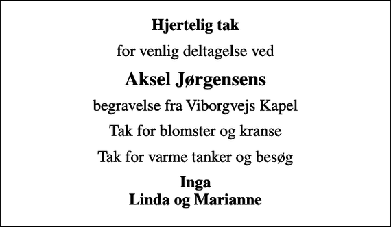 <p>Hjertelig tak<br />for venlig deltagelse ved<br />Aksel Jørgensens<br />begravelse fra Viborgvejs Kapel<br />Tak for blomster og kranse<br />Tak for varme tanker og besøg<br />Inga Linda og Marianne</p>
