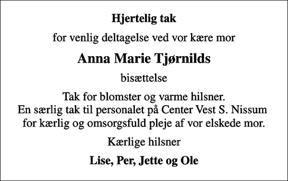 <p>Hjertelig tak<br />for venlig deltagelse ved vor kære mor<br />Anna Marie Tjørnilds<br />bisættelse<br />Tak for blomster og varme hilsner. En særlig tak til personalet på Center Vest S. Nissum for kærlig og omsorgsfuld pleje af vor elskede mor.<br />Kærlige hilsner<br />Lise, Per, Jette og Ole</p>