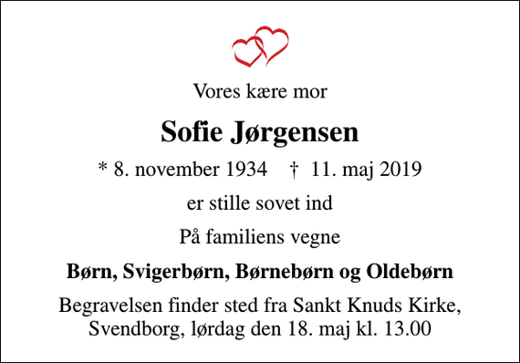 <p>Vores kære mor<br />Sofie Jørgensen<br />* 8. november 1934 ✝ 11. maj 2019<br />er stille sovet ind<br />På familiens vegne<br />Børn, Svigerbørn, Børnebørn og Oldebørn<br />Begravelsen finder sted fra Sankt Knuds Kirke, Svendborg, lørdag den 18. maj kl. 13.00</p>