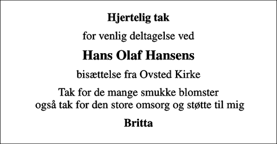 <p>Hjertelig tak<br />for venlig deltagelse ved<br />Hans Olaf Hansens<br />bisættelse fra Ovsted Kirke<br />Tak for de mange smukke blomster også tak for den store omsorg og støtte til mig<br />Britta</p>