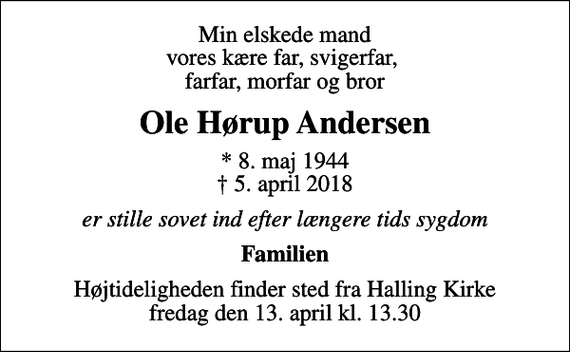 <p>Min elskede mand vores kære far, svigerfar, farfar, morfar og bror<br />Ole Hørup Andersen<br />* 8. maj 1944<br />✝ 5. april 2018<br />er stille sovet ind efter længere tids sygdom<br />Familien<br />Højtideligheden finder sted fra Halling Kirke fredag den 13. april kl. 13.30</p>