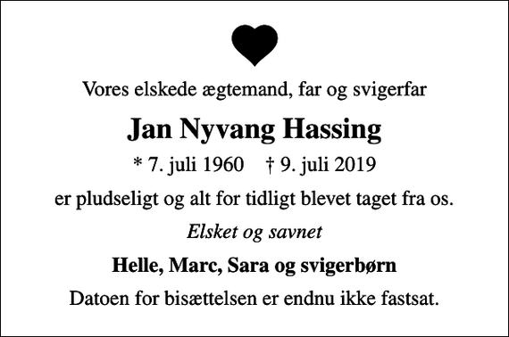 <p>Vores elskede ægtemand, far og svigerfar<br />Jan Nyvang Hassing<br />* 7. juli 1960 ✝ 9. juli 2019<br />er pludseligt og alt for tidligt blevet taget fra os.<br />Elsket og savnet<br />Helle, Marc, Sara og svigerbørn<br />Datoen for bisættelsen er endnu ikke fastsat.</p>