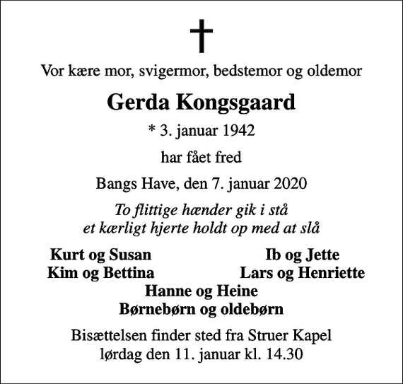 <p>Vor kære mor, svigermor, bedstemor og oldemor<br />Gerda Kongsgaard<br />* 3. januar 1942<br />har fået fred<br />Bangs Have, den 7. januar 2020<br />To flittige hænder gik i stå et kærligt hjerte holdt op med at slå<br />Kurt og Susan<br />Ib og Jette<br />Kim og Bettina<br />Lars og Henriette<br />Bisættelsen finder sted fra Struer Kapel lørdag den 11. januar kl. 14.30</p>