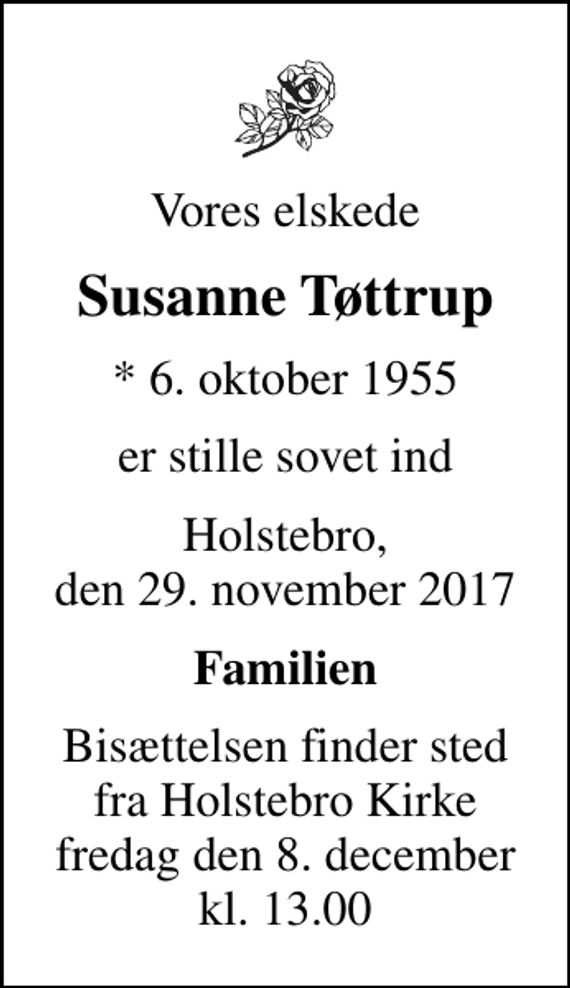 <p>Vores elskede<br />Susanne Tøttrup<br />* 6. oktober 1955<br />er stille sovet ind<br />Holstebro, den 29. november 2017<br />Familien<br />Bisættelsen finder sted fra Holstebro Kirke fredag den 8. december kl. 13.00</p>