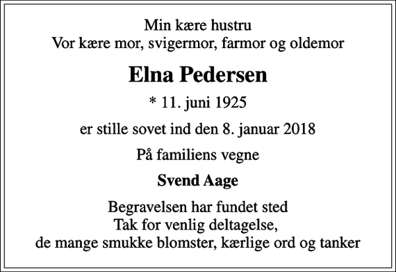 <p>Min kære hustru Vor kære mor, svigermor, farmor og oldemor<br />Elna Pedersen<br />* 11. juni 1925<br />er stille sovet ind den 8. januar 2018<br />På familiens vegne<br />Svend Aage<br />Begravelsen har fundet sted Tak for venlig deltagelse, de mange smukke blomster, kærlige ord og tanker</p>