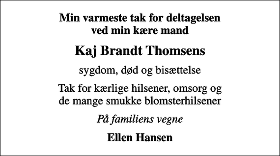 <p>Min varmeste tak for deltagelsen ved min kære mand<br />Kaj Brandt Thomsens<br />sygdom, død og bisættelse<br />Tak for kærlige hilsener, omsorg og de mange smukke blomsterhilsener<br />På familiens vegne<br />Ellen Hansen</p>