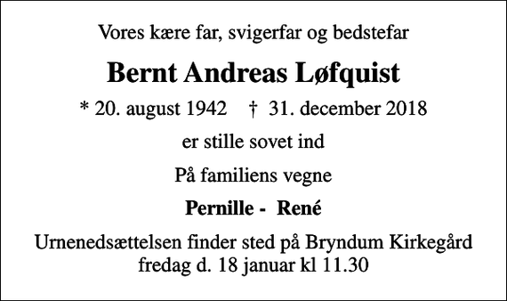 <p>Vores kære far, svigerfar og bedstefar<br />Bernt Andreas Løfquist<br />* 20. august 1942 ✝ 31. december 2018<br />er stille sovet ind<br />På familiens vegne<br />Pernille - René<br />Urnenedsættelsen finder sted på Bryndum Kirkegård fredag d. 18 januar kl 11.30</p>