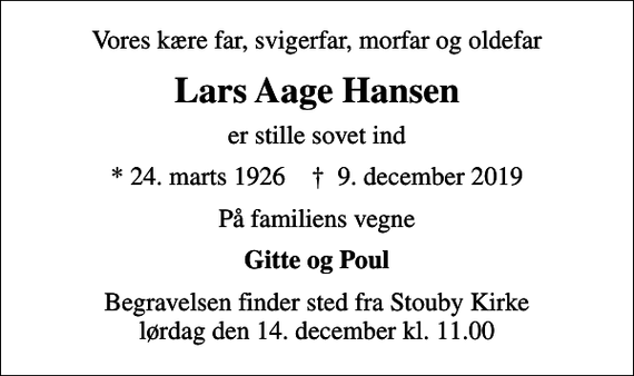 <p>Vores kære far, svigerfar, morfar og oldefar<br />Lars Aage Hansen<br />er stille sovet ind<br />* 24. marts 1926 ✝ 9. december 2019<br />På familiens vegne<br />Gitte og Poul<br />Begravelsen finder sted fra Stouby Kirke lørdag den 14. december kl. 11.00</p>