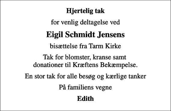 <p>Hjertelig tak<br />for venlig deltagelse ved<br />Eigil Schmidt Jensens<br />bisættelse fra Tarm Kirke<br />Tak for blomster, kranse samt donationer til Kræftens Bekæmpelse.<br />En stor tak for alle besøg og kærlige tanker<br />På familiens vegne<br />Edith</p>