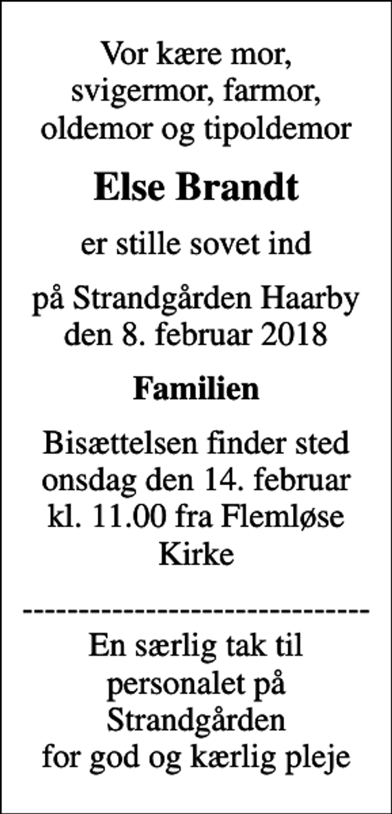 <p>Vor kære mor, svigermor, farmor, oldemor og tipoldemor<br />Else Brandt<br />er stille sovet ind<br />på Strandgården Haarby den 8. februar 2018<br />Familien<br />Bisættelsen finder sted onsdag den 14. februar kl. 11.00 fra Flemløse Kirke<br />------------------------------- En særlig tak til personalet på Strandgården for god og kærlig pleje</p>
