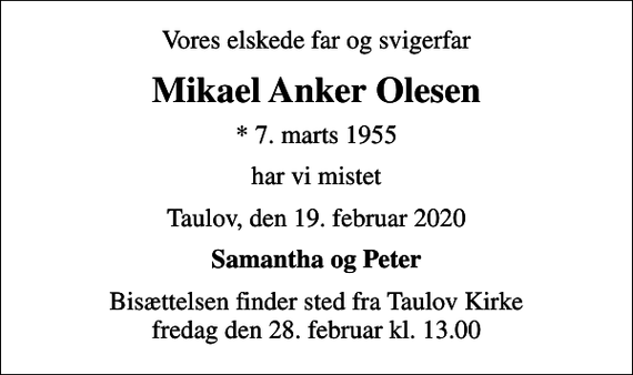 <p>Vores elskede far og svigerfar<br />Mikael Anker Olesen<br />* 7. marts 1955<br />har vi mistet<br />Taulov, den 19. februar 2020<br />Samantha og Peter<br />Bisættelsen finder sted fra Taulov Kirke fredag den 28. februar kl. 13.00</p>
