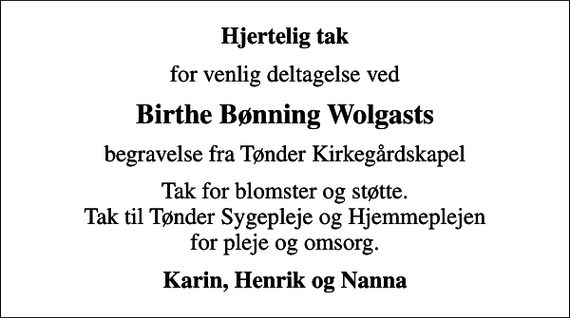 <p>Hjertelig tak<br />for venlig deltagelse ved<br />Birthe Bønning Wolgasts<br />begravelse fra Tønder Kirkegårdskapel<br />Tak for blomster og støtte. Tak til Tønder Sygepleje og Hjemmeplejen for pleje og omsorg.<br />Karin, Henrik og Nanna</p>