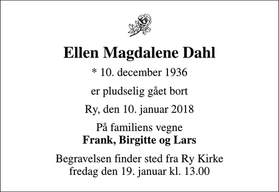 <p>Ellen Magdalene Dahl<br />* 10. december 1936<br />er pludselig gået bort<br />Ry, den 10. januar 2018<br />På familiens vegne <em>Frank, Birgitte og Lars</em><br />Begravelsen finder sted fra Ry Kirke fredag den 19. januar kl. 13.00</p>