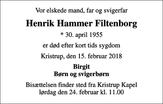 <p>Vor elskede mand, far og svigerfar<br />Henrik Hammer Filtenborg<br />* 30. april 1955<br />er død efter kort tids sygdom<br />Kristrup, den 15. februar 2018<br />Birgit Børn og svigerbørn<br />Bisættelsen finder sted fra Kristrup Kapel lørdag den 24. februar kl. 11.00</p>