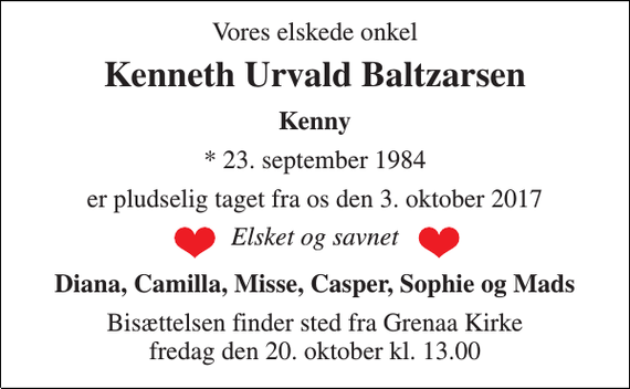 <p>Vores elskede onkel<br />Kenneth Urvald Baltzarsen<br />Kenny<br />* 23. september 1984<br />er pludselig taget fra os den 3. oktober 2017<br />Elsket og savnet<br />Diana, Camilla, Misse, Casper, Sophie og Mads<br />Bisættelsen finder sted fra Grenaa Kirke fredag den 20. oktober kl. 13.00</p>