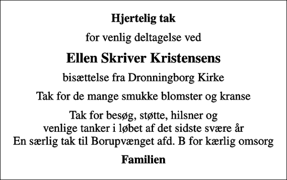 <p>Hjertelig tak<br />for venlig deltagelse ved<br />Ellen Skriver Kristensens<br />bisættelse fra Dronningborg Kirke<br />Tak for de mange smukke blomster og kranse<br />Tak for besøg, støtte, hilsner og venlige tanker i løbet af det sidste svære år En særlig tak til Borupvænget afd. B for kærlig omsorg<br />Familien</p>