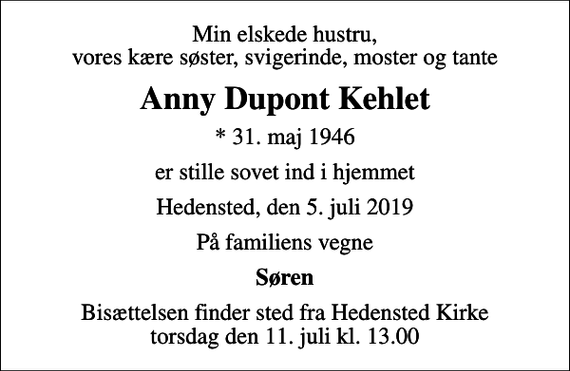<p>Min elskede hustru, vores kære søster, svigerinde, moster og tante<br />Anny Dupont Kehlet<br />* 31. maj 1946<br />er stille sovet ind i hjemmet<br />Hedensted, den 5. juli 2019<br />På familiens vegne<br />Søren<br />Bisættelsen finder sted fra Hedensted Kirke torsdag den 11. juli kl. 13.00</p>