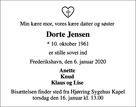 <p>Min kære mor, vores kære datter og søster<br />Dorte Jensen<br />* 10. oktober 1961<br />er stille sovet ind<br />Frederikshavn, den 6. januar 2020<br />Anette Knud Klaus og Lise<br />Bisættelsen finder sted fra Hjørring Sygehus Kapel torsdag den 16. januar kl. 13.00</p>