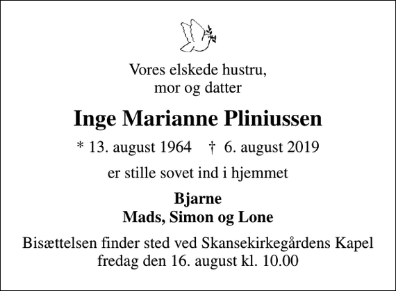 <p>Vores elskede hustru, mor og datter<br />Inge Marianne Pliniussen<br />* 13. august 1964 ✝ 6. august 2019<br />er stille sovet ind i hjemmet<br />Bjarne Mads, Simon og Lone<br />Bisættelsen finder sted ved Skansekirkegårdens Kapel fredag den 16. august kl. 10.00</p>