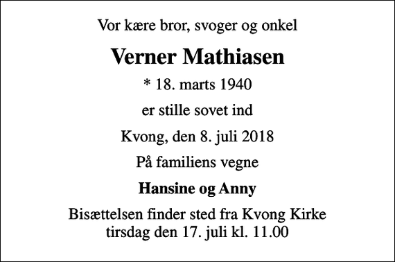 <p>Vor kære bror, svoger og onkel<br />Verner Mathiasen<br />* 18. marts 1940<br />er stille sovet ind<br />Kvong, den 8. juli 2018<br />På familiens vegne<br />Hansine og Anny<br />Bisættelsen finder sted fra Kvong Kirke tirsdag den 17. juli kl. 11.00</p>