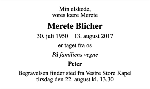 <p>Min elskede, vores kære Merete<br />Merete Blicher<br />30. juli 1950 13. august 2017<br />er taget fra os<br />På familiens vegne<br />Peter<br />Begravelsen finder sted fra Vestre Store Kapel tirsdag den 22. august kl. 13.30</p>